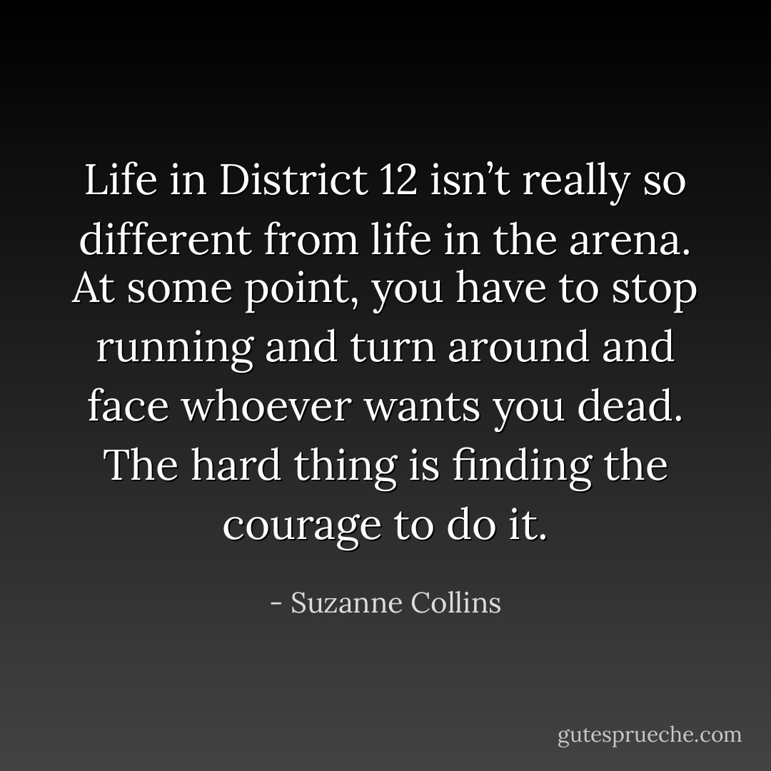 Life in District 12 isn’t really so different from life in the arena. At some point, you have to stop running and turn around and face whoever wants you dead. The hard thing is finding the courage to do it. - Suzanne Collins