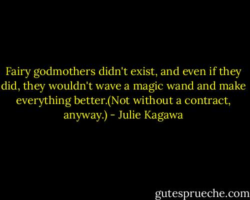 Fairy godmothers didn't exist, and even if they did, they wouldn't wave a magic wand and make everything better.(Not without a contract, anyway.) - Julie Kagawa