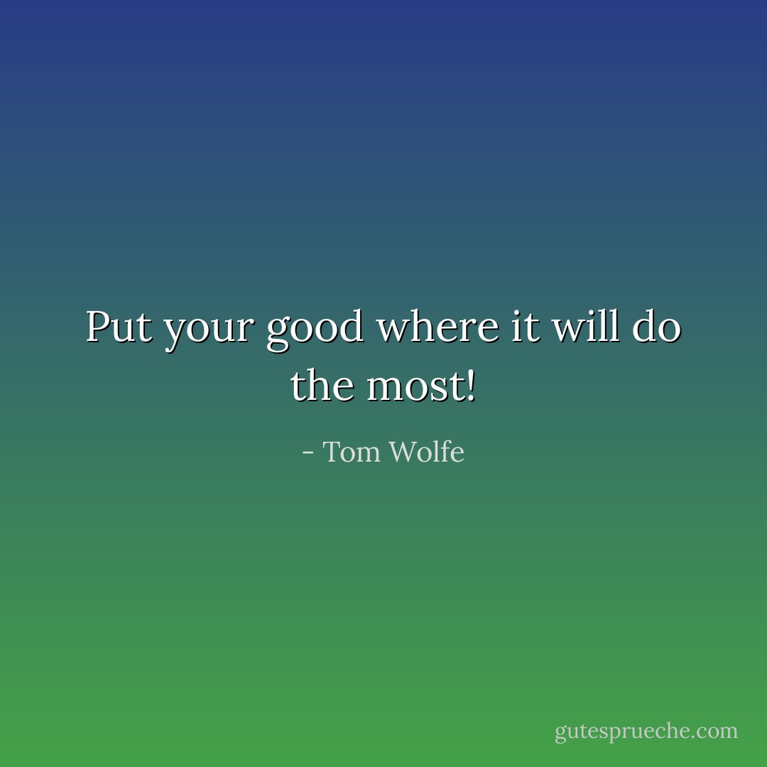Put your good where it will do the most! - Tom Wolfe