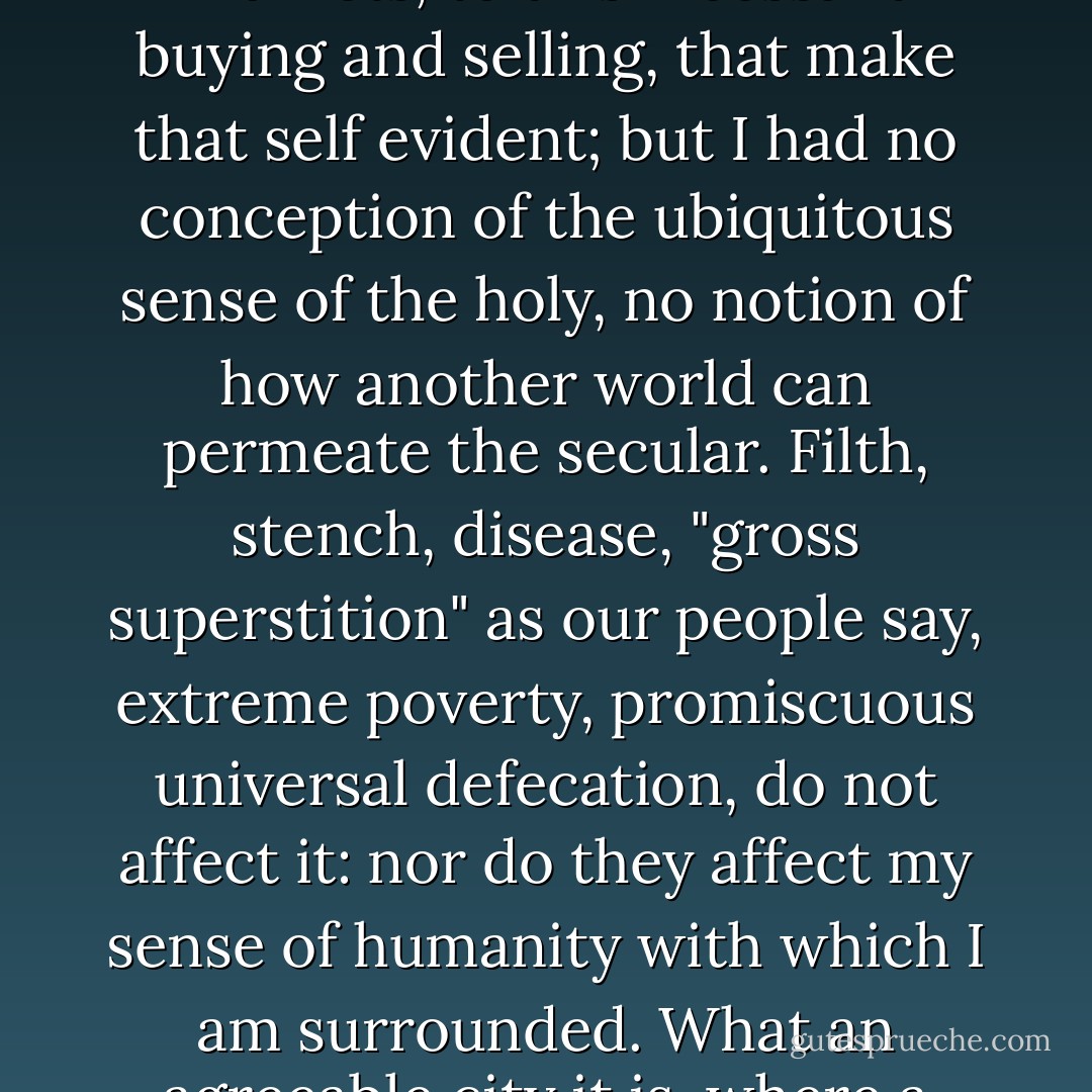 there is here a striving, avid and worldly civilisation, of course; these huge and eager markets, to this incessant buying and selling, that make that self evident; but I had no conception of the ubiquitous sense of the holy, no notion of how another world can permeate the secular. Filth, stench, disease, "gross superstition" as our people say, extreme poverty, promiscuous universal defecation, do not affect it: nor do they affect my sense of humanity with which I am surrounded. What an agreeable city it is, where a man may walk around naked in the heat if it so please him - Patrick O'Brian