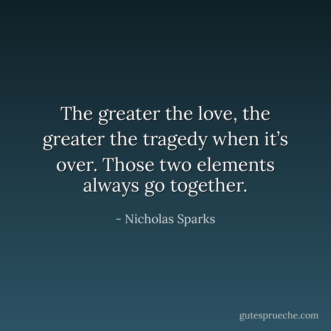 The greater the love, the greater the tragedy when it’s over. Those two elements always go together. - Nicholas Sparks