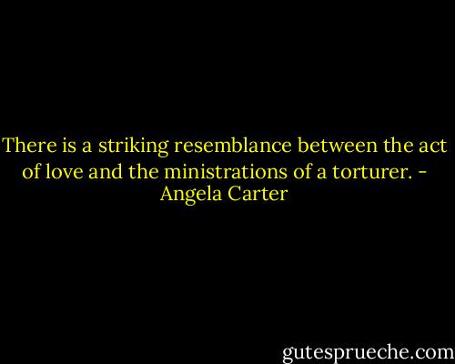 There is a striking resemblance between the act of love and the ministrations of a torturer. - Angela Carter