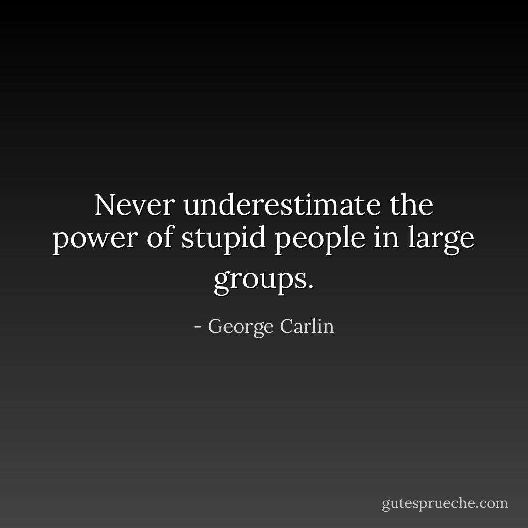 Never underestimate the power of stupid people in large groups. - George Carlin