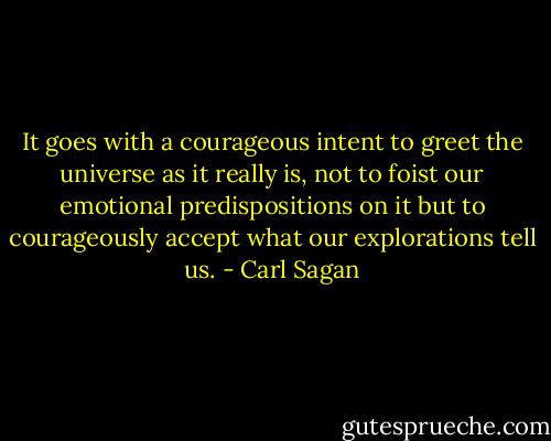 It goes with a courageous intent to greet the universe as it really is, not to foist our emotional predispositions on it but to courageously accept what our explorations tell us. - Carl Sagan