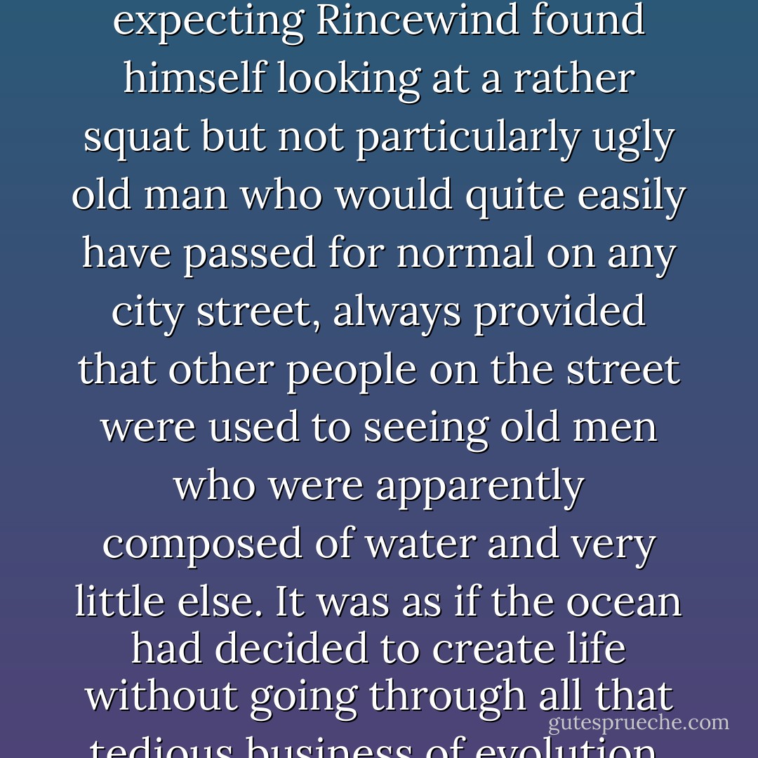 ...for the first time Rincewind saw the troll.<br />It wasn’t half so bad as he had imagined.<br />Umm, said his imagination after a while.<br />It wasn’t that the troll was horrifying. Instead of the rotting, betentacled monstrosity he had been expecting Rincewind found himself looking at a rather squat but not particularly ugly old man who would quite easily have passed for normal on any city street, always provided that other people on the street were used to seeing old men who were apparently composed of water and very little else. It was as if the ocean had decided to create life without going through all that tedious business of evolution, and had simply formed a part of itself into a biped and sent it walking squishily up the beach.<br />(…) How does he hold himself together, his mind screamed at him. Why doesn’t he spill? - Terry Pratchett