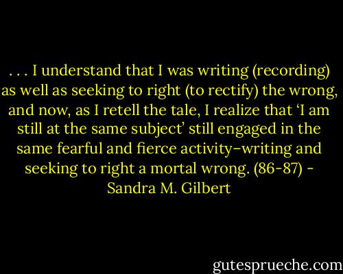 . . . I understand that I was writing (recording) as well as seeking to right (to rectify) the wrong, and now, as I retell the tale, I realize that ‘I am still at the same subject’ still engaged in the same fearful and fierce activity–writing and seeking to right a mortal wrong. (86-87) - Sandra M. Gilbert
