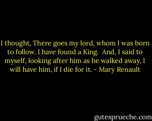 I thought, There goes my lord, whom I was born to follow. I have found a King. <br />And, I said to myself, looking after him as he walked away, I will have him, if I die for it. - Mary Renault