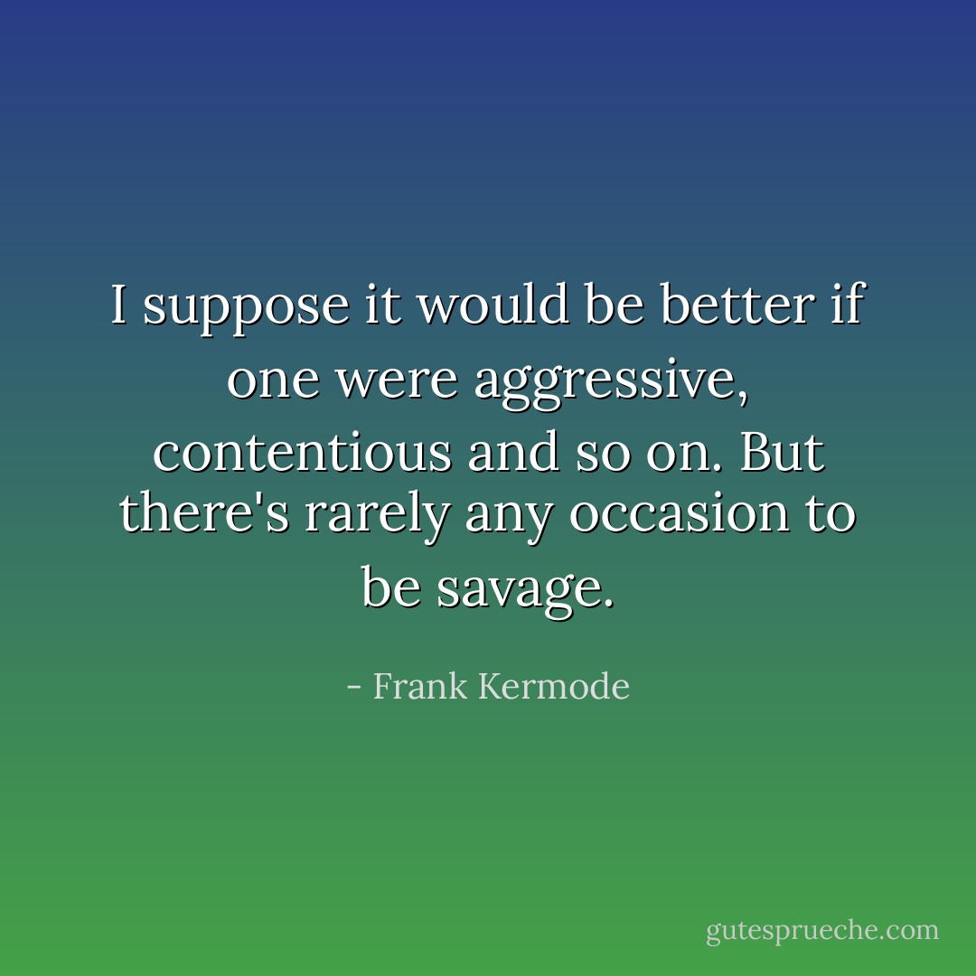 I suppose it would be better if one were aggressive, contentious and so on. But there's rarely any occasion to be savage. - Frank Kermode