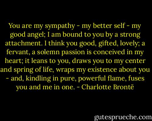 You are my sympathy - my better self - my good angel; I am bound to you by a strong attachment. I think you good, gifted, lovely; a fervant, a solemn passion is conceived in my heart; it leans to you, draws you to my center and spring of life, wraps my existence about you - and, kindling in pure, powerful flame, fuses you and me in one. - Charlotte Brontë