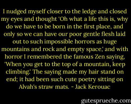 I nudged myself closer to the ledge and closed my eyes and thought 'Oh what a life this is, why do we have to be born in the first place, and only so we can have our poor gentle flesh laid out to such impossible horrors as huge mountains and rock and empty space,' and with horror I remembered the famous Zen saying, 'When you get to the top of a mountain, keep climbing.' The saying made my hair stand on end; it had been such cute poetry sitting on Alvah's straw mats. - Jack Kerouac