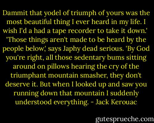 Dammit that yodel of triumph of yours was the most beautiful thing I ever heard in my life. I wish I'd a had a tape recorder to take it down.' <br />'Those things aren't made to be heard by the people below,' says Japhy dead serious.<br />'By God you're right, all those sedentary bums sitting around on pillows hearing the cry of the triumphant mountain smasher, they don't deserve it. But when I looked up and saw you running down that mountain I suddenly understood everything. - Jack Kerouac