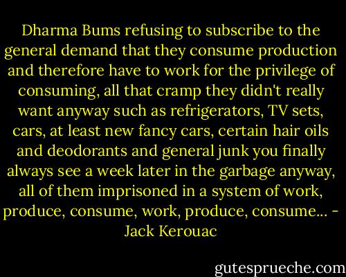 Dharma Bums refusing to subscribe to the general demand that they consume production and therefore have to work for the privilege of consuming, all that cramp they didn't really want anyway such as refrigerators, TV sets, cars, at least new fancy cars, certain hair oils and deodorants and general junk you finally always see a week later in the garbage anyway, all of them imprisoned in a system of work, produce, consume, work, produce, consume... - Jack Kerouac