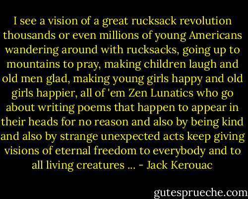 I see a vision of a great rucksack revolution thousands or even millions of young Americans wandering around with rucksacks, going up to mountains to pray, making children laugh and old men glad, making young girls happy and old girls happier, all of 'em Zen Lunatics who go about writing poems that happen to appear in their heads for no reason and also by being kind and also by strange unexpected acts keep giving visions of eternal freedom to everybody and to all living creatures ... - Jack Kerouac