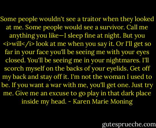 Some people wouldn't see a traitor when they looked at me. Some people would see a survivor. Call me anything you like—I sleep fine at night. But you <i>will</i> look at me when you say it. Or I'll get so far in your face you'll be seeing me with your eyes closed. You'll be seeing me in your nightmares. I'll scorch myself on the backs of your eyelids. Get off my back and stay off it. I'm not the woman I used to be. If you want a war with me, you'll get one. Just try me. Give me an excuse to go play in that dark place inside my head. - Karen Marie Moning