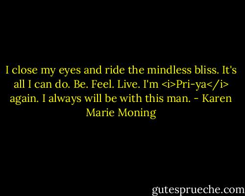 I close my eyes and ride the mindless bliss. It's all I can do. Be. Feel. Live.<br />I'm <i>Pri-ya</i> again.<br />I always will be with this man. - Karen Marie Moning