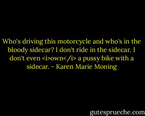 Who's driving this motorcycle and who's in the bloody sidecar? I don't ride in the sidecar. I don't even <i>own</i> a pussy bike with a sidecar. - Karen Marie Moning