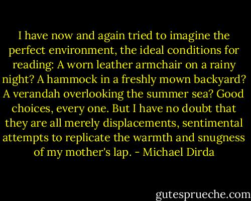 I have now and again tried to imagine the perfect environment, the ideal conditions for reading: A worn leather armchair on a rainy night? A hammock in a freshly mown backyard? A verandah overlooking the summer sea? Good choices, every one. But I have no doubt that they are all merely displacements, sentimental attempts to replicate the warmth and snugness of my mother's lap. - Michael Dirda