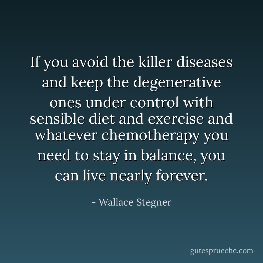 If you avoid the killer diseases and keep the degenerative ones under control with sensible diet and exercise and whatever chemotherapy you need to stay in balance, you can live nearly forever. - Wallace Stegner