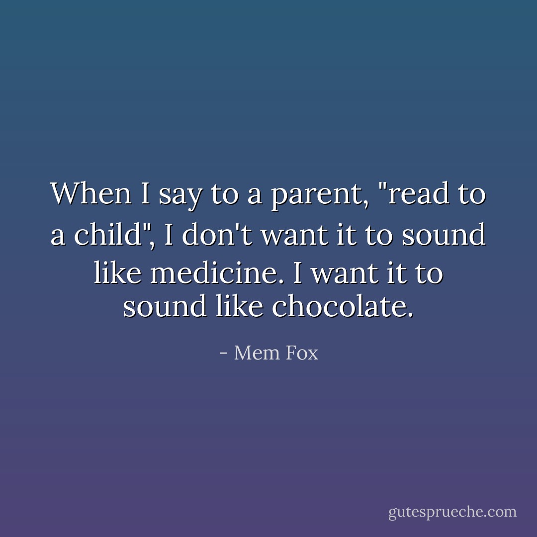 When I say to a parent, "read to a child", I don't want it to sound like medicine. I want it to sound like chocolate. - Mem Fox