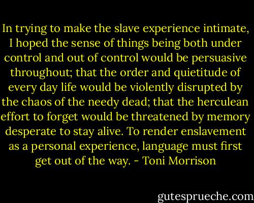 In trying to make the slave experience intimate, I hoped the sense of things being both under control and out of control would be persuasive throughout; that the order and quietitude of every day life would be violently disrupted by the chaos of the needy dead; that the herculean effort to forget would be threatened by memory desperate to stay alive. To render enslavement as a personal experience, language must first get out of the way. - Toni Morrison