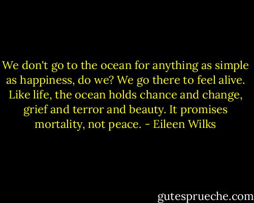 We don't go to the ocean for anything as simple as happiness, do we? We<br />go there to feel alive. Like life, the ocean holds chance and change, grief and terror and beauty. It promises mortality, not peace. - Eileen Wilks
