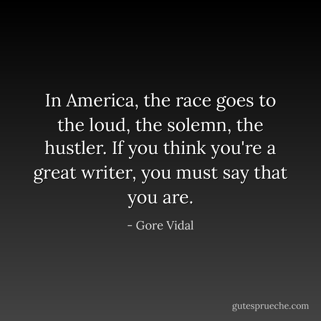 In America, the race goes to the loud, the solemn, the hustler. If you think you're a great writer, you must say that you are. - Gore Vidal