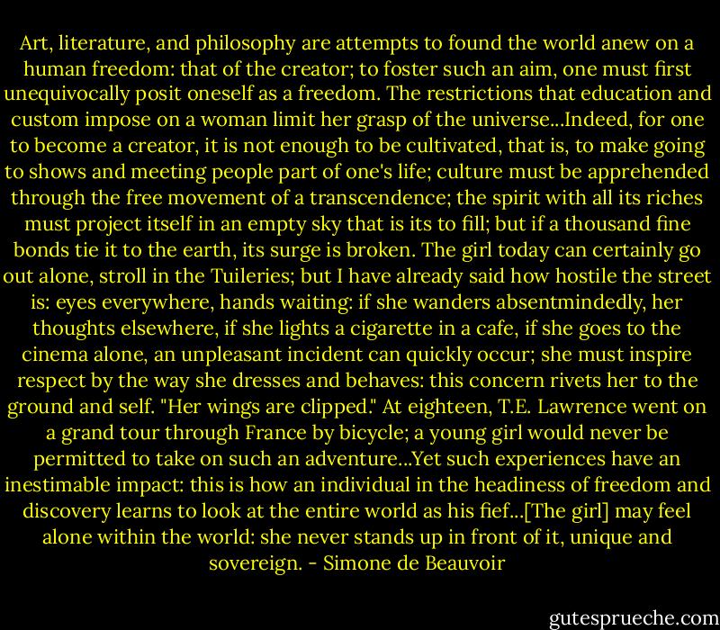 Art, literature, and philosophy are attempts to found the world anew on a human freedom: that of the creator; to foster such an aim, one must first unequivocally posit oneself as a freedom. The restrictions that education and custom impose on a woman limit her grasp of the universe...Indeed, for one to become a creator, it is not enough to be cultivated, that is, to make going to shows and meeting people part of one's life; culture must be apprehended through the free movement of a transcendence; the spirit with all its riches must project itself in an empty sky that is its to fill; but if a thousand fine bonds tie it to the earth, its surge is broken. The girl today can certainly go out alone, stroll in the Tuileries; but I have already said how hostile the street is: eyes everywhere, hands waiting: if she wanders absentmindedly, her thoughts elsewhere, if she lights a cigarette in a cafe, if she goes to the cinema alone, an unpleasant incident can quickly occur; she must inspire respect by the way she dresses and behaves: this concern rivets her to the ground and self. "Her wings are clipped." At eighteen, T.E. Lawrence went on a grand tour through France by bicycle; a young girl would never be permitted to take on such an adventure...Yet such experiences have an inestimable impact: this is how an individual in the headiness of freedom and discovery learns to look at the entire world as his fief...[The girl] may feel alone within the world: she never stands up in front of it, unique and sovereign. - Simone de Beauvoir