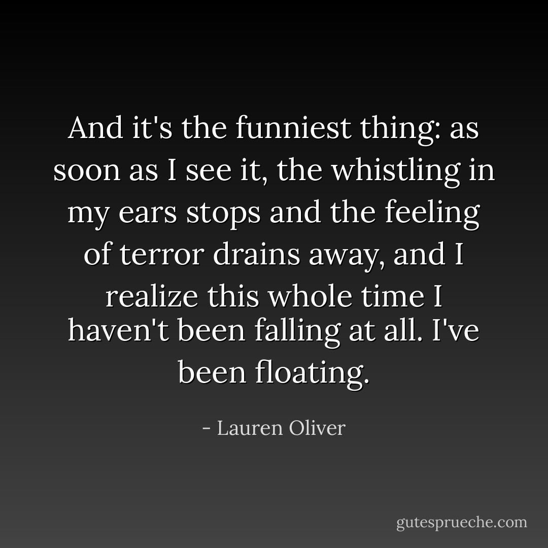 And it's the funniest thing: as soon as I see it, the whistling in my ears stops and the feeling of terror drains away, and I realize this whole time I haven't been falling at all. I've been floating. - Lauren Oliver