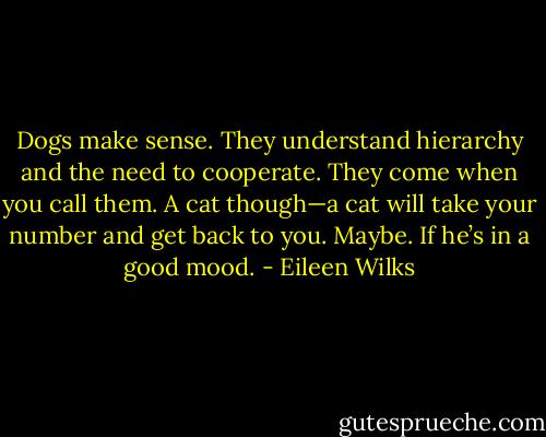 Dogs make sense. They understand hierarchy and the need to cooperate. They come when you call them. A cat though—a cat will take your number and get back to you. Maybe. If he’s in a good mood. - Eileen Wilks