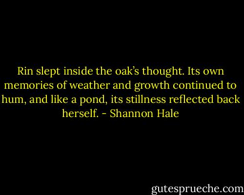 Rin slept inside the oak’s thought. Its own memories of weather and growth continued to hum, and like a pond, its stillness reflected back herself. - Shannon Hale
