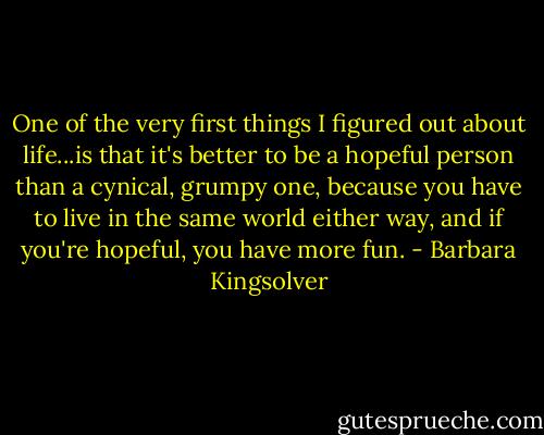 One of the very first things I figured out about life...is that it's better to be a hopeful person than a cynical, grumpy one, because you have to live in the same world either way, and if you're hopeful, you have more fun. - Barbara Kingsolver