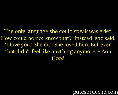 The only language she could speak was grief. How could he not know that?<br /> Instead, she said, "I love you." She did. She loved him. But even that didn't feel like anything anymore. - Ann Hood
