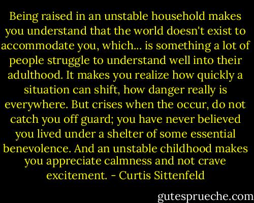Being raised in an unstable household makes you understand that the world doesn't exist to accommodate you, which... is something a lot of people struggle to understand well into their adulthood. It makes you realize how quickly a situation can shift, how danger really is everywhere. But crises when the occur, do not catch you off guard; you have never believed you lived under a shelter of some essential benevolence. And an unstable childhood makes you appreciate calmness and not crave excitement. - Curtis Sittenfeld