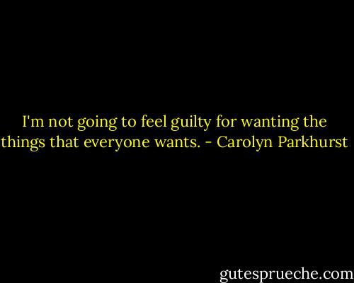 I'm not going to feel guilty for wanting the things that everyone wants. - Carolyn Parkhurst