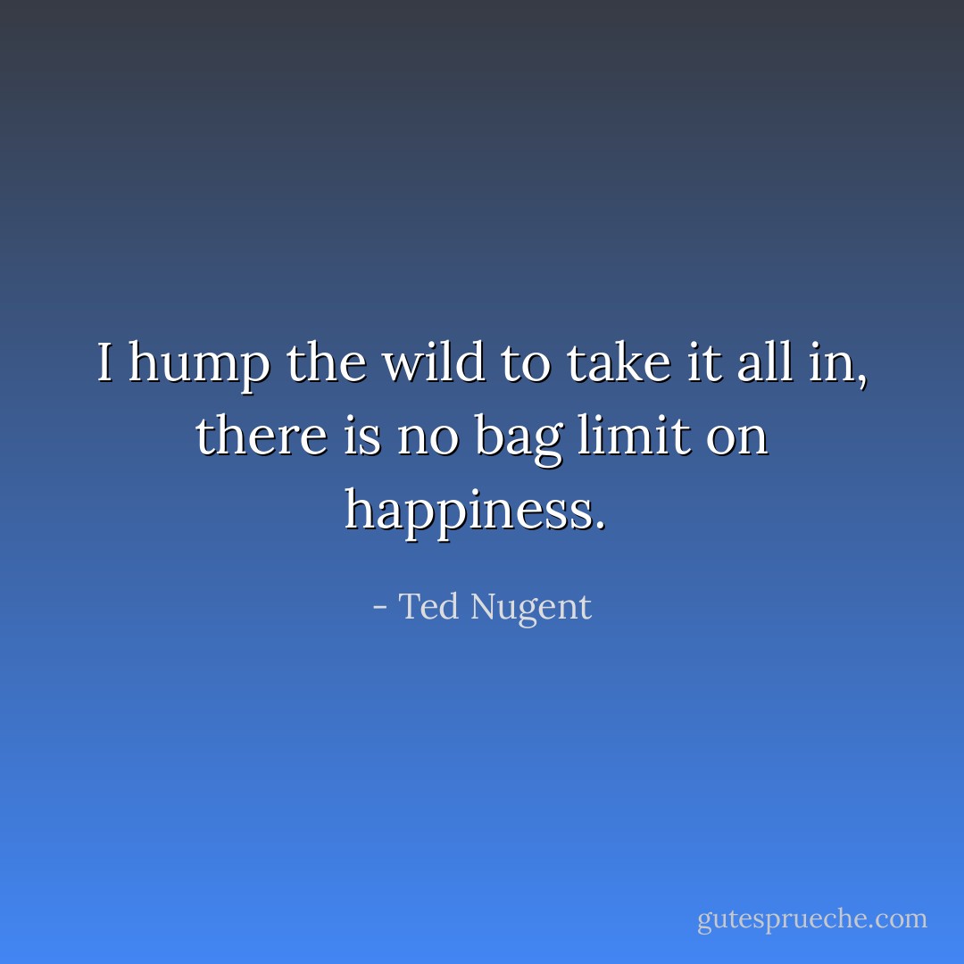 I hump the wild to take it all in, there is no bag limit on happiness.  - Ted Nugent