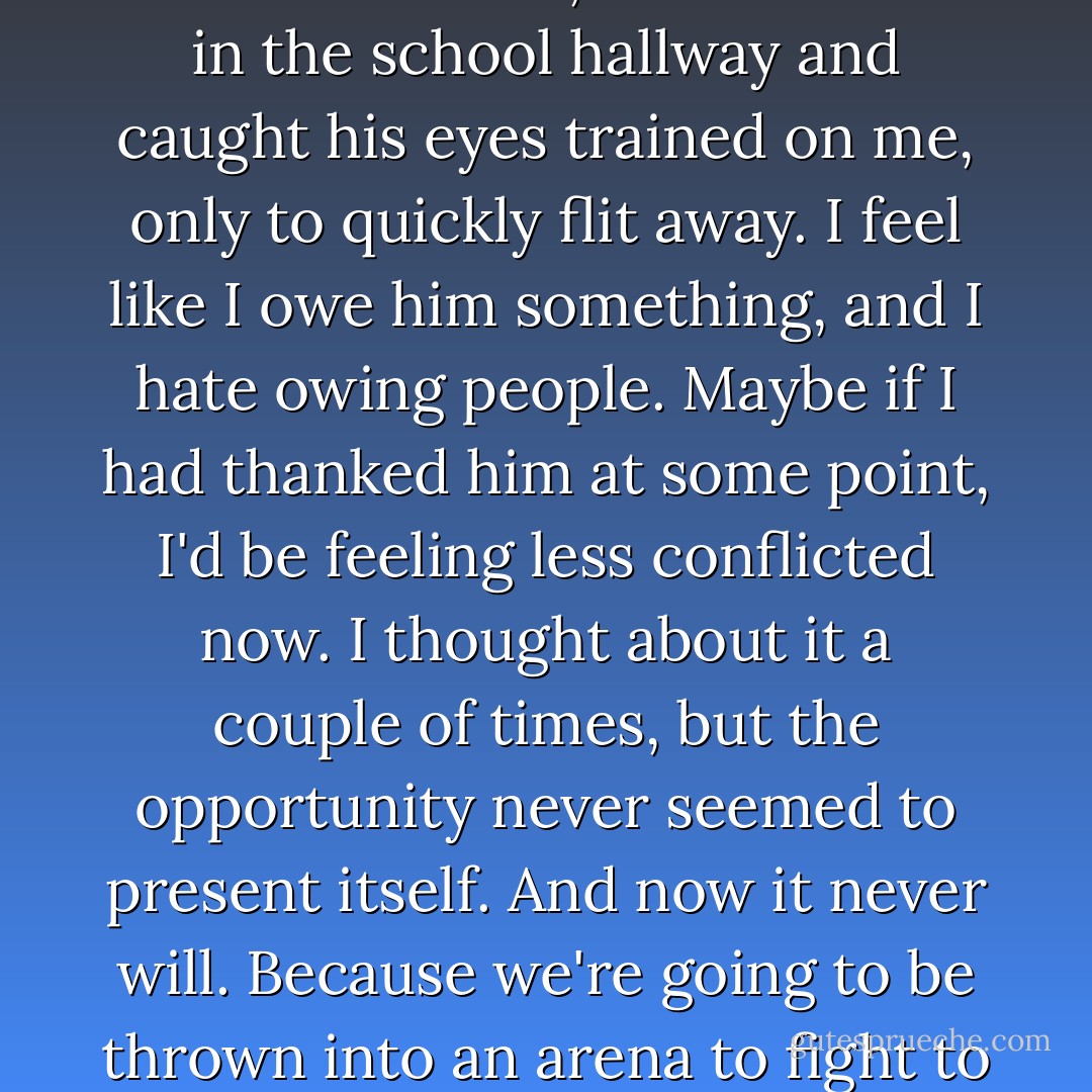 To this day, I can never shake the connection between this boy, Peeta Mellark, and the bread that gave me hope, and the dandelion that reminded me that I was not doomed. And more than once, I have turned in the school hallway and caught his eyes trained on me, only to quickly flit away. I feel like I owe him something, and I hate owing people. Maybe if I had thanked him at some point, I'd be feeling less conflicted now. I thought about it a couple of times, but the opportunity never seemed to present itself. And now it never will. Because we're going to be thrown into an arena to fight to the death. Exactly how am I supposed to work in a thank-you in there? Somehow it just won't seem sincere if I'm trying to slit his throat. - Suzanne Collins