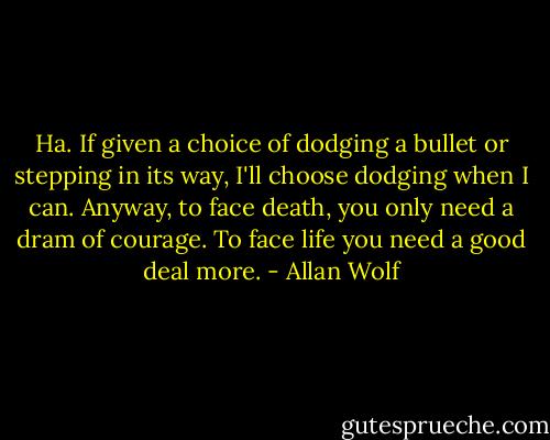 Ha. If given a choice of dodging a bullet or stepping in its way, I'll choose dodging when I can. Anyway, to face death, you only need a dram of courage. To face life you need a good deal more. - Allan Wolf
