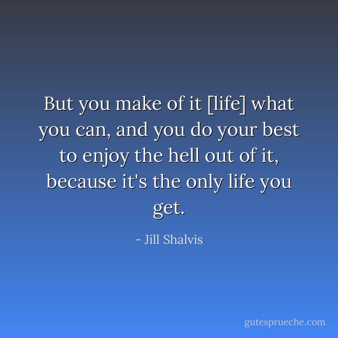 But you make of it [life] what you can, and you do your best to enjoy the hell out of it, because it's the only life you get. - Jill Shalvis