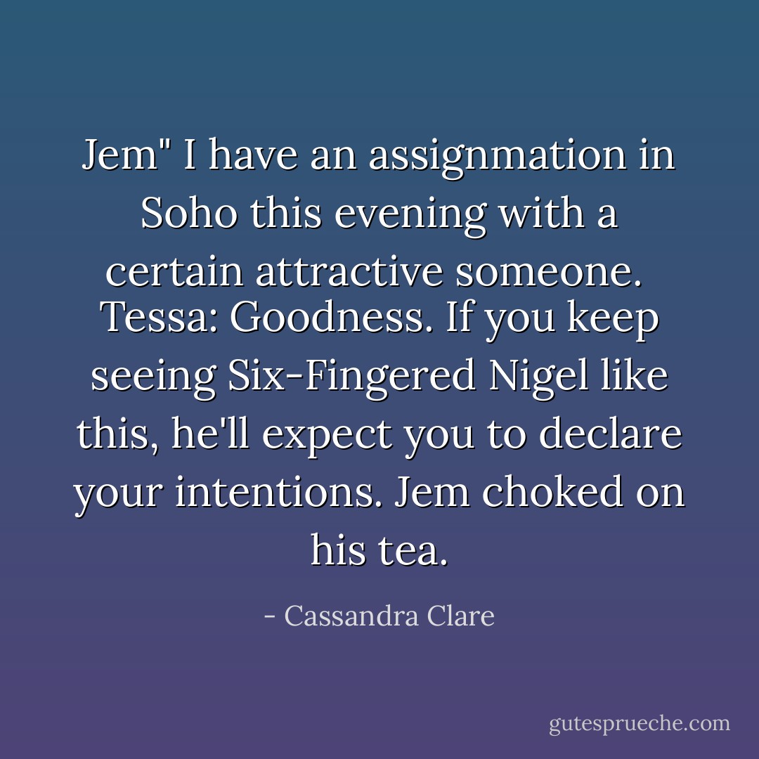 Jem" I have an assignmation in Soho this evening with a certain attractive someone.<br /><br />Tessa: Goodness. If you keep seeing Six-Fingered Nigel like this, he'll expect you to declare your intentions.<br />Jem choked on his tea. - Cassandra Clare