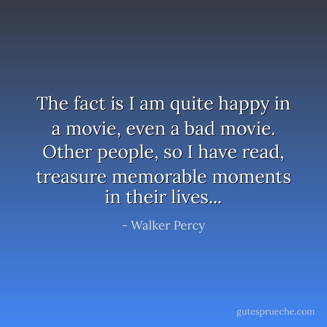 The fact is I am quite happy in a movie, even a bad movie. Other people, so I have read, treasure memorable moments in their lives... - Walker Percy