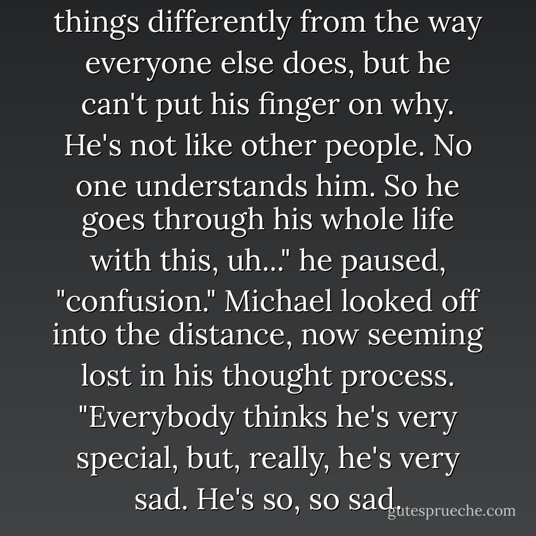 He understands that he sees things differently from the way everyone else does, but he can't put his finger on why. He's not like other people. No one understands him. So he goes through his whole life with this, uh..." he paused, "confusion." Michael looked off into the distance, now seeming lost in his thought process. "Everybody thinks he's very special, but, really, he's very sad. He's so, so sad. - J. Randy Taraborrelli