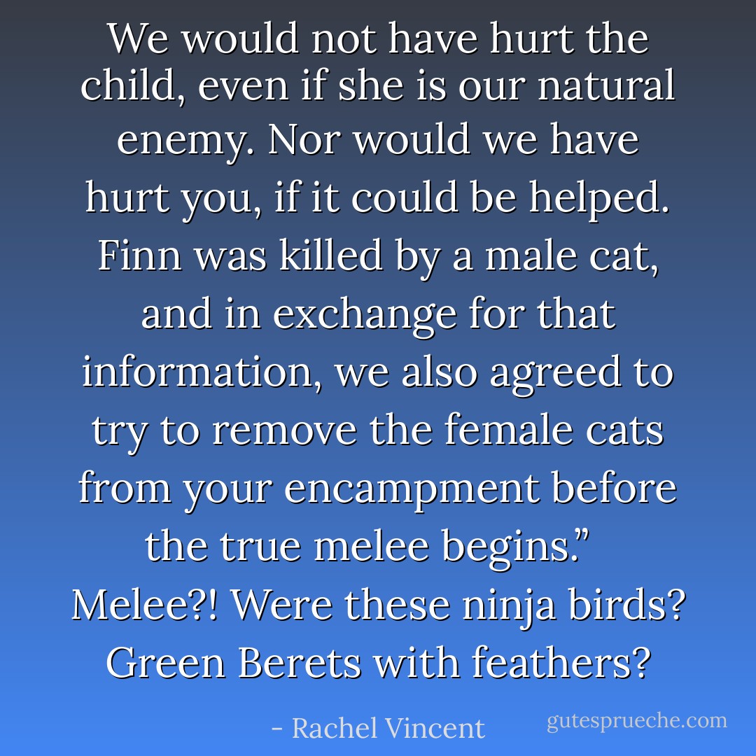 We would not have hurt the child, even if she is our natural enemy. Nor would we have hurt you, if it could be helped. Finn was killed by a male cat, and in exchange for that information, we also agreed to try to remove the female cats from your encampment before the true melee begins.” <br /><br />Melee?! Were these ninja birds? Green Berets with feathers? - Rachel Vincent
