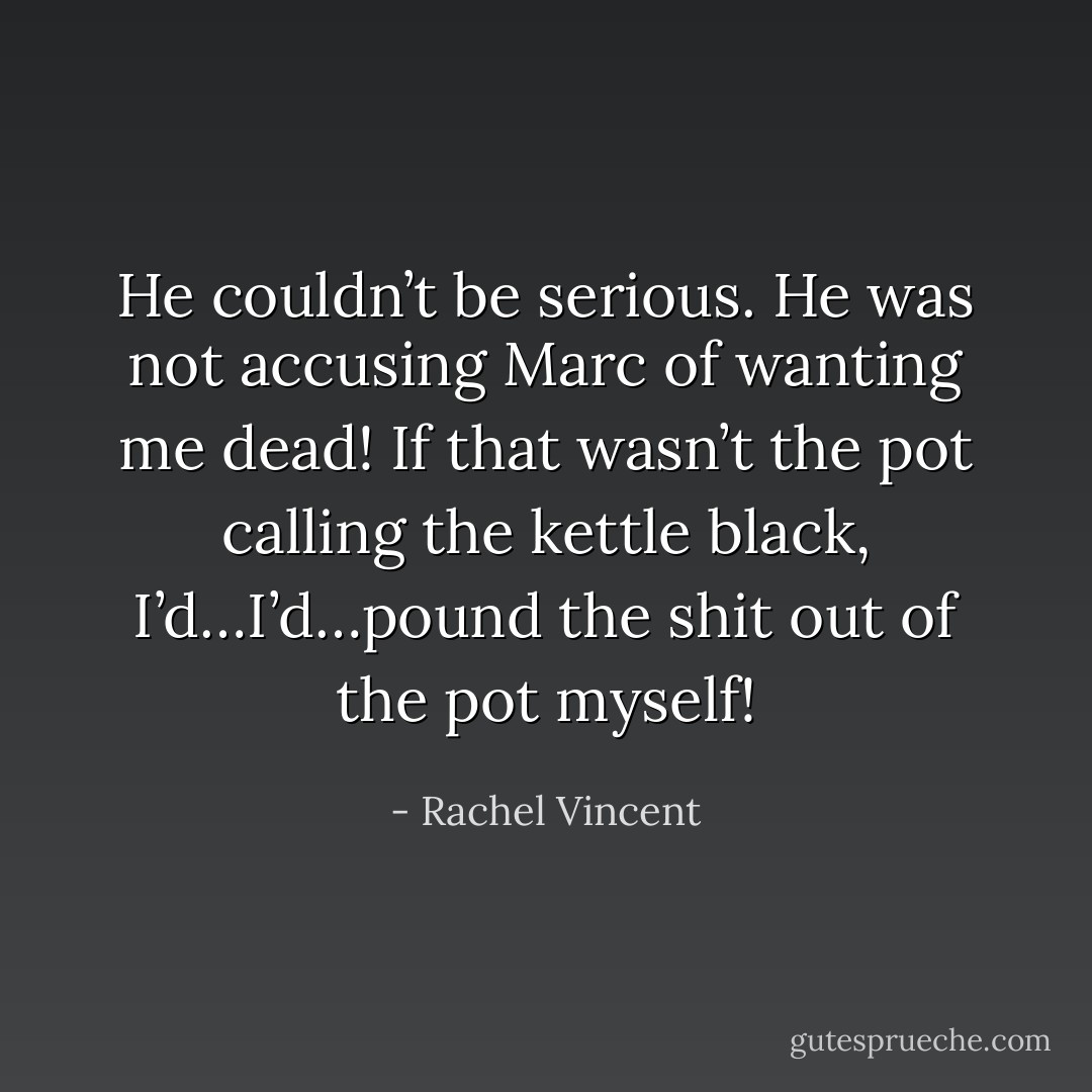 He couldn’t be serious. He was not accusing Marc of wanting me dead! If that wasn’t the pot calling the kettle black, I’d…I’d…pound the shit out of the pot myself! - Rachel Vincent
