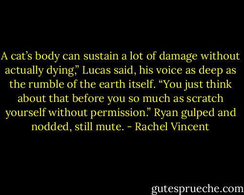 A cat’s body can sustain a lot of damage without actually dying,” Lucas said, his voice as deep as the rumble of the earth itself. “You just think about that before you so much as scratch yourself without permission.” Ryan gulped and nodded, still mute. - Rachel Vincent