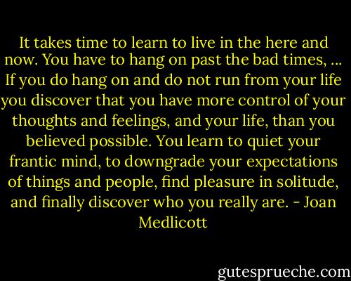 It takes time to learn to live in the here and now. You have to hang on past the bad times, ... If you do hang on and do not run from your life you discover that you have more control of your thoughts and feelings, and your life, than you believed possible. You learn to quiet your frantic mind, to downgrade your expectations of things and people, find pleasure in solitude, and finally discover who you really are. - Joan Medlicott