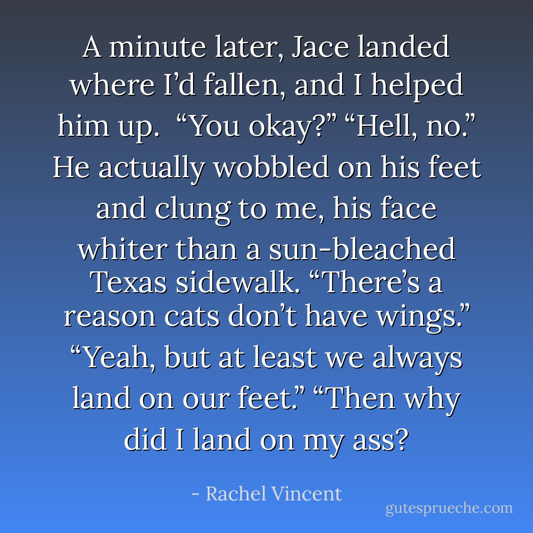 A minute later, Jace landed where I’d fallen, and I helped him up. <br />“You okay?”<br />“Hell, no.” He actually wobbled on his feet and clung to me, his face whiter than a sun-bleached Texas sidewalk. “There’s a reason cats don’t have wings.”<br />“Yeah, but at least we always land on our feet.”<br />“Then why did I land on my ass? - Rachel Vincent