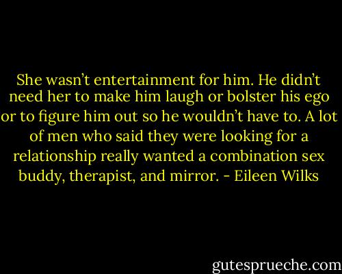 She wasn’t entertainment for him. He<br />didn’t need her to make him laugh or bolster his ego or to figure him out so he wouldn’t have to. A lot of men who said they were looking for a relationship really wanted a combination sex buddy, therapist, and mirror. - Eileen Wilks