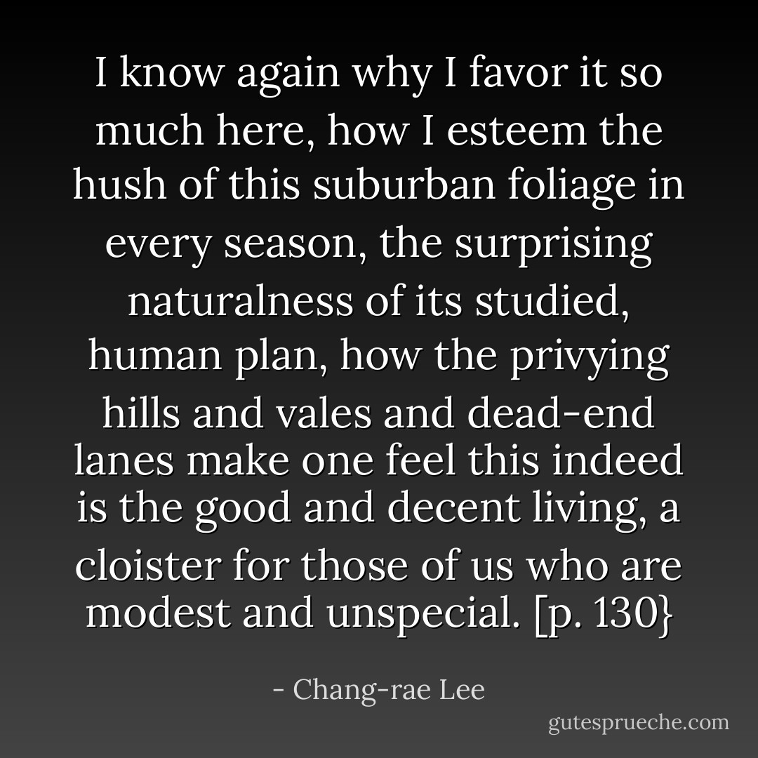 I know again why I favor it so much here, how I esteem the hush of this suburban foliage in every season, the surprising naturalness of its studied, human plan, how the privying hills and vales and dead-end lanes make one feel this indeed is the good and decent living, a cloister for those of us who are modest and unspecial. [p. 130} - Chang-rae Lee