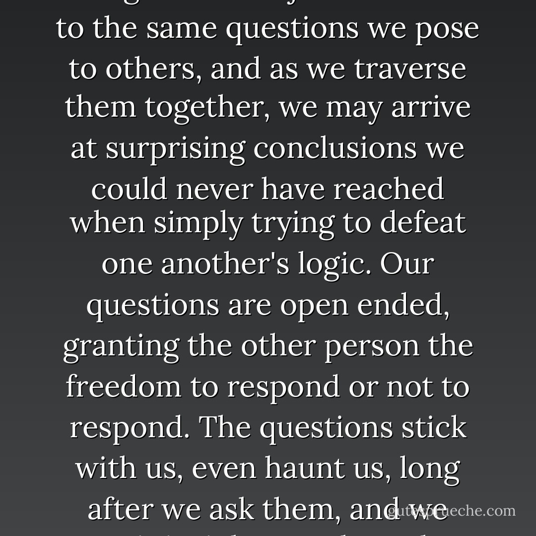 The verbal tool of exploring mystery together is not confrontation or preaching but dialogue. We subject ourselves to the same questions we pose to others, and as we traverse them together, we may arrive at surprising conclusions we could never have reached when simply trying to defeat one another's logic. Our questions are open ended, granting the other person the freedom to respond or not to respond. The questions stick with us, even haunt us, long after we ask them, and we await insight together. The process is more important than an immediate decision. - Adam S. McHugh
