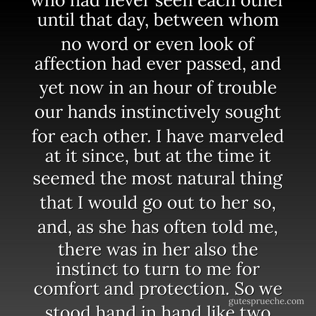 Miss Morstan and I stood together, and her hand was in mine. A wondrous subtle thing is love, for here were we two, who had never seen each other until that day, between whom no word or even look of affection had ever passed, and yet now in an hour of trouble our hands instinctively sought for each other. I have marveled at it since, but at the time it seemed the most natural thing that I would go out to her so, and, as she has often told me, there was in her also the instinct to turn to me for comfort and protection. So we stood hand in hand like two children, and there was peace in our hearts for all the dark things that surrounded us. - Arthur Conan Doyle